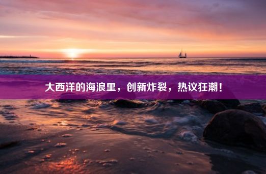 大西洋的海浪里，创新炸裂，热议狂潮！