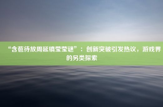 “含苞待放周延镇莹莹谜”：创新突破引发热议，游戏界的另类探索