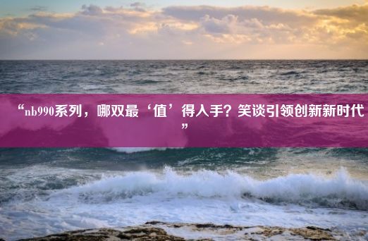 “nb990系列，哪双最‘值’得入手？笑谈引领创新新时代”